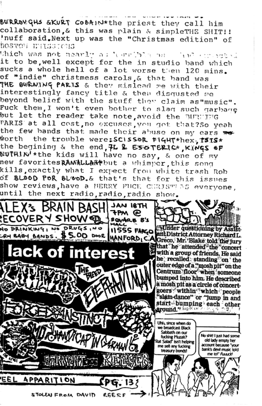 BURRDV.GHS &KURT CoBRin*the priest they call him collaboration,& this was plain & simpleTHE SHIT!! ’nuff said.Next up was the "Christmas edition" of BOSTO I ILHEICS it to be,well except for the in studio band which sucks a whole hell of a lot worse tien 120 mins. of "indie" christmess carols,& that hand was THE QUENING PARIS & thev misiead me with their interestingly fancy title & then dismusted no beyond helief with the SLuff thav claim as*musict. Fuck them,T won’t oven hother to slaq such qarbang but let the reader take note,avoid the MY 17G PARIS at all cost,no cxensos,ven qot that?So yeoh the few bands thaf made thoir abusc on my cars we: worth the trouble were:SCISSOR FIGHT+hex, TSIS* the begining & the end,}L & ESOTERICH KNGS 6F MUTHIN *the kids will have no say, & one of my new £avoritesRAMALLAMFbUL a whimpér,this song kills,cxactly what I expect fron white trash Roh Gf BLOOD POR BL®OD.& that’s that for this issues show reviews,have a NERRY FICL CiRIS™ 5 evaryone, antil the next radio,radio,radin shou. \LEXs BRAIN BASH ECOVERY SHow!